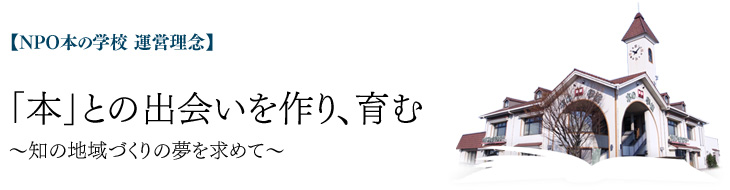 【NPO本の学校 運営理念】 「本」との出会いを創り、育む ~知の地域づくりの夢を求めて~